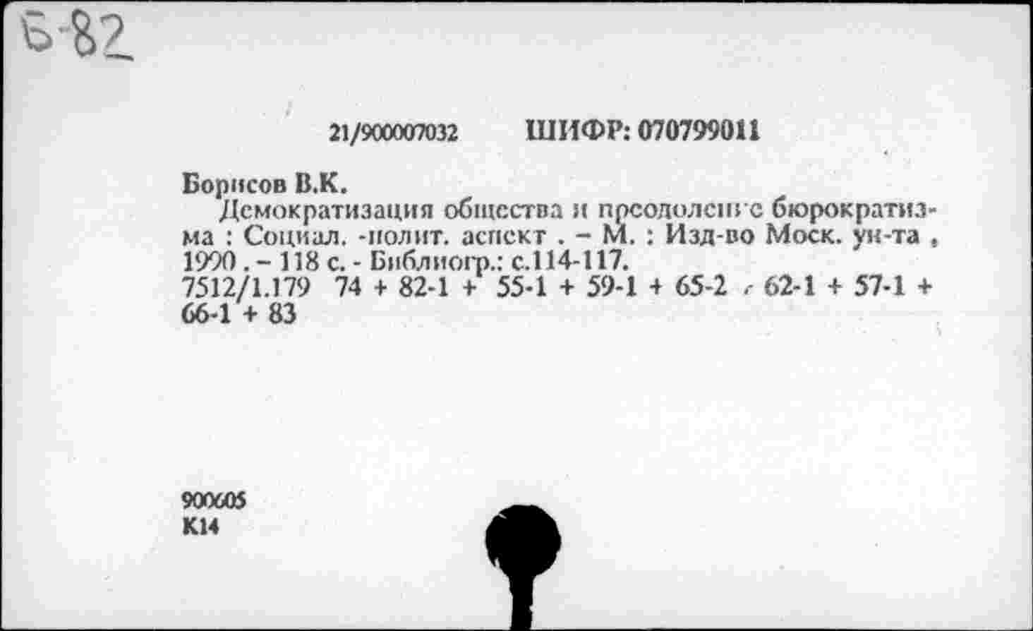 ﻿Б&2.
21/900007032 ШИФР: 070799011
Борисов В,К.
Демократизация общества и преодолен: с бюрократизма : Социал, -полит, аспект . - М. : Изд-во Моск, ун-та , 1990. - 118 с. - Библиогр.: с.114-117.
7512/1.179 74 + 82-1 + 55-1 + 59-1 + 65-2 62-1 + 57-1 + 66-1 + 83
900605 КМ